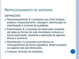 REPROCESSAMENTO DE MATERIAIS
DEFINIÇÕES:
 Reprocessamento: É o processo que inclui limpeza,
preparo, empacotamento, rotulagem, desinfecção ou
esterilização e controle de qualidade.
 Esterilização: É o processo de destruição completa
de todas as formas de vida microbiana, inclusiva a
forma esporulada, mediante a aplicação de agentes
físicos e químicos.
 Desinfecção: é o processo que elimina os
microrganismos de forma vegetativa. Neste processo
os esporos não são eliminados.
 Limpeza: remoção de sujidades.

 