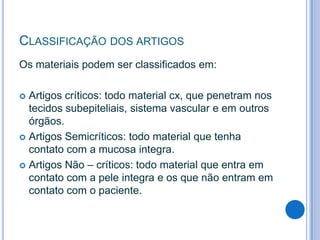 CLASSIFICAÇÃO DOS ARTIGOS
Os materiais podem ser classificados em:
Artigos críticos: todo material cx, que penetram nos
tecidos subepiteliais, sistema vascular e em outros
órgãos.
 Artigos Semicríticos: todo material que tenha
contato com a mucosa integra.
 Artigos Não – críticos: todo material que entra em
contato com a pele integra e os que não entram em
contato com o paciente.


 