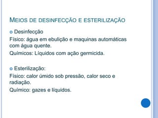 MEIOS DE DESINFECÇÃO E ESTERILIZAÇÃO
Desinfecção
Físico: água em ebulição e maquinas automáticas
com água quente.
Químicos: Líquidos com ação germicida.


Esterilização:
Físico: calor úmido sob pressão, calor seco e
radiação.
Químico: gazes e líquidos.


 
