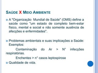SAÚDE X MEIO AMBIENTE


A "Organização Mundial de Saúde" (OMS) define a
saúde como "um estado de completo bem-estar
físico, mental e social e não somente ausência de
afecções e enfermidades".

Problemas ambientais e suas implicações a Saúde:
Exemplos:
Contaminação do Ar > N° infecções
respiratórias.
Enchentes > n° casos leptospirose
 Qualidade de vida.


 