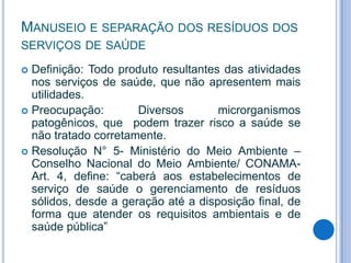 MANUSEIO E SEPARAÇÃO DOS RESÍDUOS DOS
SERVIÇOS DE SAÚDE
Definição: Todo produto resultantes das atividades
nos serviços de saúde, que não apresentem mais
utilidades.
 Preocupação:
Diversos
microrganismos
patogênicos, que podem trazer risco a saúde se
não tratado corretamente.
 Resolução N° 5- Ministério do Meio Ambiente –
Conselho Nacional do Meio Ambiente/ CONAMAArt. 4, define: “caberá aos estabelecimentos de
serviço de saúde o gerenciamento de resíduos
sólidos, desde a geração até a disposição final, de
forma que atender os requisitos ambientais e de
saúde pública”


 