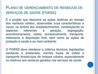 PLANO DE GERENCIAMENTO DE RESÍDUOS DE
SERVIÇOS DE SAÚDE (PGRSS)
É o projeto que descreve as ações relativas ao manejo
dos resíduos sólidos, observadas suas características e
riscos, no âmbito dos estabelecimentos, contemplando os
aspectos
referentes
à
geração,
segregação,
acondicionamento, coleta, armazenamento, transporte,
tratamento e disposição final, bem como as ações de
proteção à saúde e ao meio ambiente.
O PGRSS deve obedecer a critérios técnicos, legislações
sanitárias e ambientais, normas locais de coleta e
transporte dosserviços de limpeza urbana, especialmente
os relativos aos resíduos gerados nos serviços de saúde.

 
