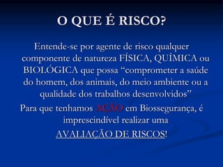 O QUE É RISCO?
Entende-se por agente de risco qualquer
componente de natureza FÍSICA, QUÍMICA ou
BIOLÓGICA que possa “comprometer a saúde
do homem, dos animais, do meio ambiente ou a
qualidade dos trabalhos desenvolvidos”
Para que tenhamos AÇÃO em Biossegurança, é
imprescindível realizar uma
AVALIAÇÃO DE RISCOS!
 