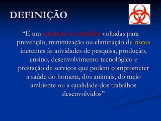 DEFINIÇÃO
“É um conjunto de medidas voltadas para
prevenção, minimização ou eliminação de riscos
inerentes às atividades de pesquisa, produção,
ensino, desenvolvimento tecnológico e
prestação de serviços que podem comprometer
a saúde do homem, dos animais, do meio
ambiente ou a qualidade dos trabalhos
desenvolvidos”
 