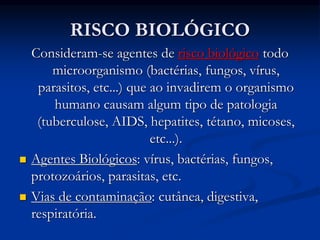 RISCO BIOLÓGICO
Consideram-se agentes de risco biológico todo
microorganismo (bactérias, fungos, vírus,
parasitos, etc...) que ao invadirem o organismo
humano causam algum tipo de patologia
(tuberculose, AIDS, hepatites, tétano, micoses,
etc...).
 Agentes Biológicos: vírus, bactérias, fungos,
protozoários, parasitas, etc.
 Vias de contaminação: cutânea, digestiva,
respiratória.
 