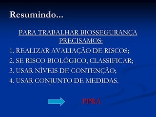 Resumindo...
PARA TRABALHAR BIOSSEGURANÇA
PRECISAMOS:
1. REALIZAR AVALIAÇÃO DE RISCOS;
2. SE RISCO BIOLÓGICO, CLASSIFICAR;
3. USAR NÍVEIS DE CONTENÇÃO;
4. USAR CONJUNTO DE MEDIDAS.
PPRA
 