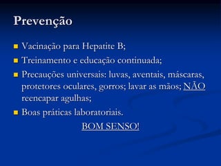Prevenção
 Vacinação para Hepatite B;
 Treinamento e educação continuada;
 Precauções universais: luvas, aventais, máscaras,
protetores oculares, gorros; lavar as mãos; NÃO
reencapar agulhas;
 Boas práticas laboratoriais.
BOM SENSO!
 