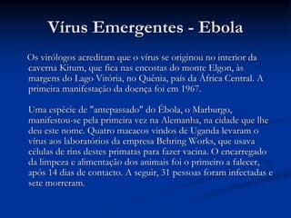 Vírus Emergentes - Ebola
Os virólogos acreditam que o vírus se originou no interior da
caverna Kitum, que fica nas encostas do monte Elgon, às
margens do Lago Vitória, no Quênia, país da África Central. A
primeira manifestação da doença foi em 1967.
Uma espécie de "antepassado" do Ébola, o Marburgo,
manifestou-se pela primeira vez na Alemanha, na cidade que lhe
deu este nome. Quatro macacos vindos de Uganda levaram o
vírus aos laboratórios da empresa Behring Works, que usava
células de rins destes primatas para fazer vacina. O encarregado
da limpeza e alimentação dos animais foi o primeiro a falecer,
após 14 dias de contacto. A seguir, 31 pessoas foram infectadas e
sete morreram.
 