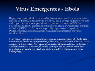 Vírus Emergentes - Ebola
Depois disso, a cidade de Nzara, no Sudão teve centenas de mortos. Mas foi
na zona de Bumba, às margens do rio Ébola, que a doença se manifestou com
todo rigor, estendendo-se por 55 aldeias próximas e matando 90% das
pessoas infectadas. O exército zairense isolou a área e a Organização Mundial
de Saúde (OMS) teve de mandar especialistas para conter a epidemia.
Posteriormente, outras manifestações da doença apareceram em várias
cidades africanas.
Não foi o vírus que atacou o homem, mas sim o inverso. O Ébola vive
em meio às florestas inexploradas, africanas, parasitando animais, para
os quais é inofensivo. Ao explorar as matas virgens, o homem destrói o
ambiente natural do vírus, fazendo com que ele se depare com uma
população atrasada em nível sanitário e médico. Daí o termo vírus
emergente.
 