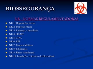 BIOSSEGURANÇA
NR - NORMAS REGULAMENTADORAS
 NR-1: Disposições Gerais
 NR-2: Inspeção Prévia
 NR-3: Embargo e Interdição
 NR-4: SESMT
 NR-5: CIPA
 NR-6: EPI
 NR-7: Exames Médicos
 NR-8: Edificações
 NR-9: Riscos Ambientais
 NR-10: Instalações e Serviços de Eletricidade
 