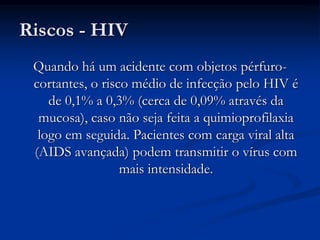 Riscos - HIV
Quando há um acidente com objetos pérfuro-
cortantes, o risco médio de infecção pelo HIV é
de 0,1% a 0,3% (cerca de 0,09% através da
mucosa), caso não seja feita a quimioprofilaxia
logo em seguida. Pacientes com carga viral alta
(AIDS avançada) podem transmitir o vírus com
mais intensidade.
 
