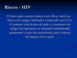 Riscos - HIV
O risco após contato único com olhos, nariz ou
boca com sangue infectado é estimado em 0,1%.
O contato com lesões de pele e o aumento do
tempo de exposição ao material contaminado
aumentam o risco de transmissão pelo contato
de sangue com a pele.
 