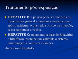 Tratamento pós-exposição
 HEPATITE B: a pessoa pode ser vacinada ou
revacinada a partir do momento imediatamente
após o acidente, o que reduz o risco de infecção,
se ela responder a vacina.
 HEPATITE C: tratamento a base de Ribavirina
e Interferon, proteína que estimula o sistema
imunológico a combater a doença.
-Interferon Peguilado!
 
