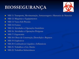 BIOSSEGURANÇA
 NR-11: Transporte, Movimentação, Armazenagem e Manuseio de Materiais
 NR-12: Máquinas e Equipamentos
 NR-13: Vasos Sob Pressão
 NR-14: Fornos
 NR-15: Atividades e Operações Insalubres
 NR-16: Atividades e Operações Perigosas
 NR-17: Ergonomia
 NR-18: Obras de Construção, Demolição e Reparos
 NR-19: Explosivos
 NR-20: Combustíveis Líquidos e Inflamáveis
 NR-21: Trabalhos a Céu Aberto
 NR-22: Trabalhos Subterrâneos
 