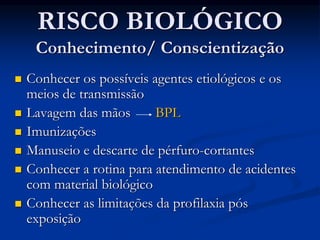 RISCO BIOLÓGICO
Conhecimento/ Conscientização
 Conhecer os possíveis agentes etiológicos e os
meios de transmissão
 Lavagem das mãos BPL
 Imunizações
 Manuseio e descarte de pérfuro-cortantes
 Conhecer a rotina para atendimento de acidentes
com material biológico
 Conhecer as limitações da profilaxia pós
exposição
 