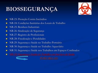 BIOSSEGURANÇA
 NR-23: Proteção Contra Incêndios
 NR-24: Condições Sanitárias dos Locais de Trabalho
 NR-25: Resíduos Industriais
 NR-26: Sinalização de Segurança
 NR-27: Registro de Profissionais
 NR-28: Fiscalização e Penalidades
 NR-29: Segurança e Saúde no Trabalho Portuário
 NR-30: Segurança e Saúde no Trabalho Aquaviário
 NR-31: Segurança e Saúde nos Trabalhos em Espaços Confinados
 NR-32: Segurança e Saúde no Trabalho em Serviços de Saúde
PORTARIA 485
 