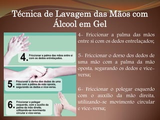 Técnica de Lavagem das Mãos com
Álcool em Gel
4- Friccionar a palma das mãos
entre si com os dedos entrelaçados;
5- Friccionar o dorso dos dedos de
uma mão com a palma da mão
oposta, segurando os dedos e vice-
versa;
6- Friccionar o polegar esquerdo
com o auxílio da mão direita,
utilizando-se movimento circular
e vice-versa;
 
