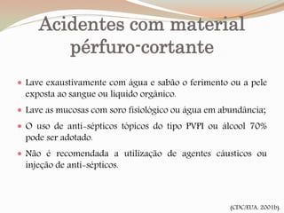 Acidentes com material
pérfuro-cortante
(CDC/EUA, 2001b).
 Lave exaustivamente com água e sabão o ferimento ou a pele
exposta ao sangue ou líquido orgânico.
 Lave as mucosas com soro fisiológico ou água em abundância;
 O uso de anti-sépticos tópicos do tipo PVPI ou álcool 70%
pode ser adotado.
 Não é recomendada a utilização de agentes cáusticos ou
injeção de anti-sépticos.
 