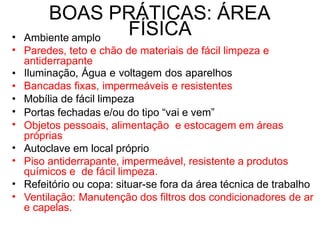 BOAS PRÁTICAS: ÁREA
FÍSICA
•
•
Ambiente amplo
Paredes, teto e chão de materiais de fácil limpeza e
antiderrapante
Iluminação, Água e voltagem dos aparelhos
Bancadas fixas, impermeáveis e resistentes
Mobília de fácil limpeza
Portas fechadas e/ou do tipo “vai e vem”
Objetos pessoais, alimentação e estocagem em áreas
próprias
Autoclave em local próprio
Piso antiderrapante, impermeável, resistente a produtos
químicos e de fácil limpeza.
Refeitório ou copa: situar-se fora da área técnica de trabalho
Ventilação: Manutenção dos filtros dos condicionadores de ar
e capelas.
•
•
•
•
•
•
•
•
•
 