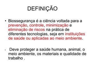 DEFINIÇÃO
• Biossegurança é a ciência voltada para a
prevenção, controle, minimização e
eliminação de riscos na prática de
diferentes tecnologias, seja em instituições
de saúde ou aplicadas ao meio ambiente.
• Deve proteger a saúde humana, animal, o
meio ambiente, os materiais e qualidade de
trabalho .
 