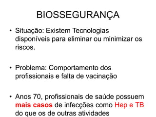BIOSSEGURANÇA
• Situação: Existem Tecnologias
disponíveis para eliminar ou minimizar os
riscos.
• Problema: Comportamento dos
profissionais e falta de vacinação
• Anos 70, profissionais de saúde possuem
mais casos de infecções como Hep e TB
do que os de outras atividades
 