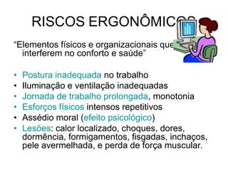 RISCOS ERGONÔMICOS
“Elementos físicos e organizacionais que
interferem no conforto e saúde”
• Postura inadequada no trabalho
• Iluminação e ventilação inadequadas
• Jornada de trabalho prolongada, monotonia
• Esforços físicos intensos repetitivos
• Assédio moral (efeito psicológico)
• Lesões: calor localizado, choques, dores,
dormência, formigamentos, fisgadas, inchaços,
pele avermelhada, e perda de força muscular.
 