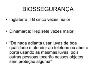BIOSSEGURANÇA
• Inglaterra: TB cinco vezes maior
• Dinamarca: Hep sete vezes maior
• “De nada adianta usar luvas de boa
qualidade e atender ao telefone ou abrir a
porta usando as mesmas luvas, pois
outras pessoas tocarão nesses objetos
sem proteção alguma”
 