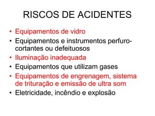 RISCOS DE ACIDENTES
• Equipamentos de vidro
• Equipamentos e instrumentos perfuro-
cortantes ou defeituosos
• Iluminação inadequada
• Equipamentos que utilizam gases
• Equipamentos de engrenagem, sistema
de trituração e emissão de ultra som
• Eletricidade, incêndio e explosão
 