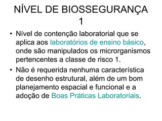 NÍVEL DE BIOSSEGURANÇA
1
• Nível de contenção laboratorial que se
aplica aos laboratórios de ensino básico,
onde são manipulados os microrganismos
pertencentes a classe de risco 1.
• Não é requerida nenhuma característica
de desenho estrutural, além de um bom
planejamento espacial e funcional e a
adoção de Boas Práticas Laboratoriais.
 