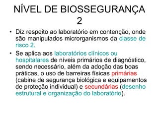 NÍVEL DE BIOSSEGURANÇA
2
• Diz respeito ao laboratório em contenção, onde
são manipulados microrganismos da classe de
risco 2.
• Se aplica aos laboratórios clínicos ou
hospitalares de níveis primários de diagnóstico,
sendo necessário, além da adoção das boas
práticas, o uso de barreiras físicas primárias
(cabine de segurança biológica e equipamentos
de proteção individual) e secundárias (desenho
estrutural e organização do laboratório).
 