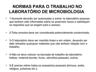 NORMAS PARA O TRABALHO NO
LABORATÓRIO DE MICROBIOLOGIA
• 1-Somente deverão ser autorizadas a entrar no laboratório pessoas
que tenham sido informadas sobre os possíveis riscos e satisfaçam
os requisitos que se exigem para o acesso;
• 2-Toda amostra deve ser considerada potencialmente contaminada;
• 3-O laboratório deve ser mantido limpo e em ordem, devendo ser
dele retirados quaisquer materiais que não tenham relação com o
trabalho;
• 4-Não se deve colocar na bancada de trabalho do laboratório:
bolsas, material escolar, livros, utensílios pessoais, outros;
• 5-É preciso retirar todos os acessórios pessoais (brincos, anéis,
relógios, pulseiras etc.);
 