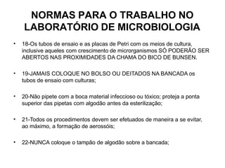NORMAS PARA O TRABALHO NO
LABORATÓRIO DE MICROBIOLOGIA
• 18-Os tubos de ensaio e as placas de Petri com os meios de cultura,
inclusive aqueles com crescimento de microrganismos SÓ PODERÃO SER
ABERTOS NAS PROXIMIDADES DA CHAMA DO BICO DE BUNSEN.
• 19-JAMAIS COLOQUE NO BOLSO OU DEITADOS NA BANCADA os
tubos de ensaio com culturas;
• 20-Não pipete com a boca material infeccioso ou tóxico; proteja a ponta
superior das pipetas com algodão antes da esterilização;
• 21-Todos os procedimentos devem ser efetuados de maneira a se evitar,
ao máximo, a formação de aerossóis;
• 22-NUNCA coloque o tampão de algodão sobre a bancada;
 