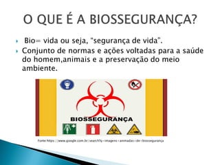  Bio= vida ou seja, “segurança de vida”.
 Conjunto de normas e ações voltadas para a saúde
do homem,animais e a preservação do meio
ambiente.
Fonte:https://www.google.com.br/search?q=imagens+animadas+de+biossegurança
 