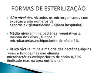  Alto nível:destrói todos os microrganismos com
exceção a alto números de
esporos,ex:glutaraldeído 2%(área hospitalar).
 Médio nível:elimina bactérias vegetativas,a
maioria dos vírus , fungos e
microbactérias,ex:hipoclorito de sódio 1%.
 Baixo nível:elimina a maioria das bactérias,alguns
vírus e fungos,mas não elimina
microbactérias.ex:hipoclorito de sódio 0,25%
(indicado mas na área nutricional).
 