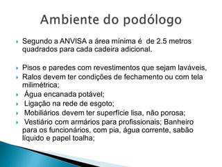  Segundo a ANVISA a área mínima é de 2.5 metros
quadrados para cada cadeira adicional.
 Pisos e paredes com revestimentos que sejam laváveis,
 Ralos devem ter condições de fechamento ou com tela
milimétrica;
 Água encanada potável;
 Ligação na rede de esgoto;
 Mobiliários devem ter superfície lisa, não porosa;
 Vestiário com armários para profissionais; Banheiro
para os funcionários, com pia, água corrente, sabão
líquido e papel toalha;
 