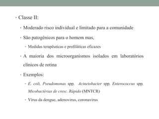 • Classe II:
• Moderado risco individual e limitado para a comunidade
• São patogênicos para o homem mas,
• Medidas terapêuticas e profiláticas eficazes
• A maioria dos microorganismos isolados em laboratórios
clínicos de rotina
• Exemplos:
• E. coli, Pseudomonas spp, Acinetobacter spp, Enterococcus spp,
Micobactérias de cresc. Rápido (MNTCR)
• Vírus da dengue, adenovirus, coronavirus
 