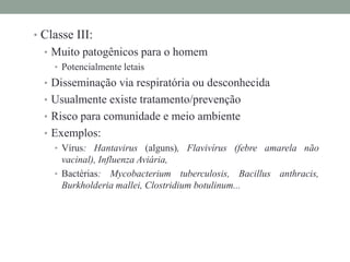 • Classe III:
• Muito patogênicos para o homem
• Potencialmente letais
• Disseminação via respiratória ou desconhecida
• Usualmente existe tratamento/prevenção
• Risco para comunidade e meio ambiente
• Exemplos:
• Vírus: Hantavirus (alguns), Flavivírus (febre amarela não
vacinal), Influenza Aviária,
• Bactérias: Mycobacterium tuberculosis, Bacillus anthracis,
Burkholderia mallei, Clostridium botulinum...
 