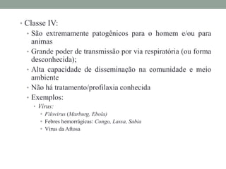 • Classe IV:
• São extremamente patogênicos para o homem e/ou para
animas
• Grande poder de transmissão por via respiratória (ou forma
desconhecida);
• Alta capacidade de disseminação na comunidade e meio
ambiente
• Não há tratamento/profilaxia conhecida
• Exemplos:
• Vírus:
• Filovirus (Marburg, Ebola)
• Febres hemorrágicas: Congo, Lassa, Sabia
• Vírus da Aftosa
 