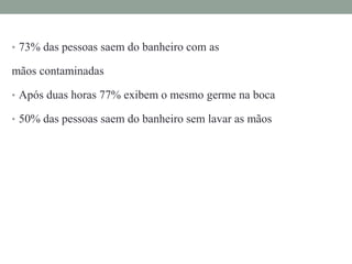 • 73% das pessoas saem do banheiro com as
mãos contaminadas
• Após duas horas 77% exibem o mesmo germe na boca
• 50% das pessoas saem do banheiro sem lavar as mãos
 