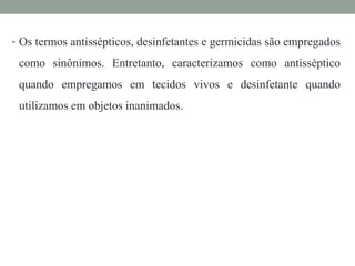 • Os termos antissépticos, desinfetantes e germicidas são empregados
como sinônimos. Entretanto, caracterizamos como antisséptico
quando empregamos em tecidos vivos e desinfetante quando
utilizamos em objetos inanimados.
 