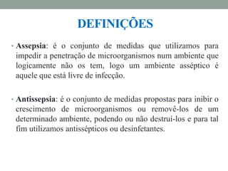 DEFINIÇÕES
• Assepsia: é o conjunto de medidas que utilizamos para
impedir a penetração de microorganismos num ambiente que
logicamente não os tem, logo um ambiente asséptico é
aquele que está livre de infecção.
• Antissepsia: é o conjunto de medidas propostas para inibir o
crescimento de microorganismos ou removê-los de um
determinado ambiente, podendo ou não destruí-los e para tal
fim utilizamos antissépticos ou desinfetantes.
 