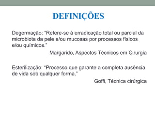 DEFINIÇÕES
Degermação: “Refere-se à erradicação total ou parcial da
microbiota da pele e/ou mucosas por processos físicos
e/ou químicos.”
Margarido, Aspectos Técnicos em Cirurgia
Esterilização: “Processo que garante a completa ausência
de vida sob qualquer forma.”
Goffi, Técnica cirúrgica
 