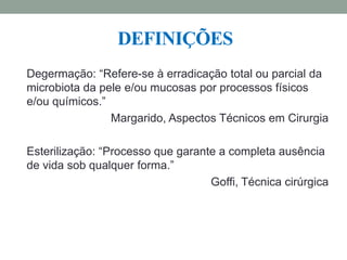 Degermação: “Refere-se à erradicação total ou parcial da
microbiota da pele e/ou mucosas por processos físicos
e/ou químicos.”
Margarido, Aspectos Técnicos em Cirurgia
Esterilização: “Processo que garante a completa ausência
de vida sob qualquer forma.”
Goffi, Técnica cirúrgica
DEFINIÇÕES
 