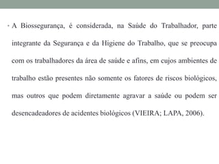 • A Biossegurança, é considerada, na Saúde do Trabalhador, parte
integrante da Segurança e da Higiene do Trabalho, que se preocupa
com os trabalhadores da área de saúde e afins, em cujos ambientes de
trabalho estão presentes não somente os fatores de riscos biológicos,
mas outros que podem diretamente agravar a saúde ou podem ser
desencadeadores de acidentes biológicos (VIEIRA; LAPA, 2006).
 