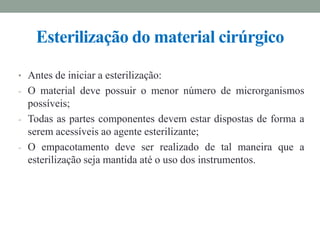 • Antes de iniciar a esterilização:
- O material deve possuir o menor número de microrganismos
possíveis;
- Todas as partes componentes devem estar dispostas de forma a
serem acessíveis ao agente esterilizante;
- O empacotamento deve ser realizado de tal maneira que a
esterilização seja mantida até o uso dos instrumentos.
Esterilização do material cirúrgico
 