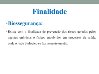 Finalidade
•Biossegurança:
• Existe com a finalidade de prevenção dos riscos gerados pelos
agentes químicos e físicos envolvidos em processos de saúde,
onde o risco biológico se faz presente ou não.
 