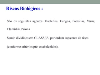 Riscos Biológicos :
São os seguintes agentes: Bactérias, Fungos, Parasitas, Vírus,
Clamídias,Prions.
Sendo divididos em CLASSES, por ordem crescente de risco
(conforme critérios pré-estabelecidos).
 