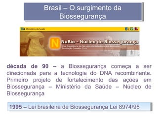 Brasil – O surgimento da
                  Biossegurança




década de 90 – a Biossegurança começa a ser
direcionada para a tecnologia do DNA recombinante.
Primeiro projeto de fortalecimento das ações em
Biossegurança – Ministério da Saúde – Núcleo de
Biossegurança

1995 – Lei brasileira de Biossegurança Lei 8974/95
 