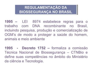 REGULAMENTAÇÃO DA
        BIOSSEGURANÇA NO BRASIL

1995 – LEI 8974 estabelece regras para o
trabalho com DNA recombinante no Brasil,
incluindo pesquisa, produção e comercialização de
OGM’s de modo a proteger a saúde do homem,
animais e meio ambiente

1995 - Decreto 1752 – formaliza a comissão
Técnica Nacional de Biossegurança – CTNBio e
define suas competências no âmbito do Ministério
da ciência e Tecnologia.
 