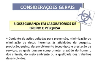 CONSIDERAÇÕES GERAIS


     BIOSSEGURANÇA EM LABORATÓRIOS DE
             ENSINO E PESQUISA

• Conjunto de ações voltadas para prevenção, minimização ou
eliminação de riscos inerentes às atividades de pesquisa,
produção, ensino, desenvolvimento tecnológico e prestação de
serviços, as quais possam comprometer a saúde do homem,
dos animais, do meio ambiente ou a qualidade dos trabalhos
desenvolvidos.
 